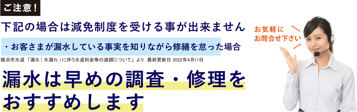 ご注意！下記の場合は減免制度を受ける事が出来ません。「お客様が漏水している事実を知りながら修繕を怠った場合」横浜市水道「漏水・水漏れに伴う水道料金の減額について」より　最終更新日2022年4月1日　漏水は早めの調査・修理をおすすめします。お気軽にお問合せください。